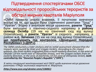 «СMM провела аналіз воронки, її початкове вивчення
вказує на те, що удари були спричинені ракетами "Град" і
"Ураган". Згідно з аналізом місця ураження, ракети "Град"
були випущені з північно-східного напрямку з району
селища Октябр (19 км на північний схід від вулиці
Олімпійська), а ракети "Ураган" зі східного напрямку, в
районі н.п. Заіченко (15 км на схід від вулиці Олімпійська),
що перебувають під контролем «Донецької Народної
Республіки» («ДНР»).
The SMM conducted a crater analysis and its initial assessment showed that the
impacts were caused by Grad and Uragan rockets. According to the impact
analysis, the Grad rockets originated from a north-easterly direction, in the area of
Oktyabr (19 km north-east of Olimpiiska Street), and the Uragan rockets from an
easterly direction, in the area of Zaichenko (15 km east of Olimpiiska Street), both
controlled by the “Donetsk People’s Republic” (“DPR”).
Зі звіту спеціальної моніторингової місії ОБСЄ щодо вивчення місця ураження
ракетами «ГРАД» житлових кварталів м. Маріуполь
(http://www.osce.org/ukraine-smm/136061)
Підтвердження спостерігачами ОБСЄ
відповідальності проросійських терористів за
обстріл мирних кварталів Маріуполя
 