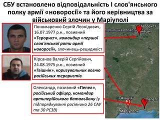 СБУ встановлено відповідальність І слов'янського
полку армії «новоросії» та його керівництва за
військовий злочин у Маріуполі
Пономаренко Сергій Леонідович,
16.07.1977 р.н., позивний
«Терорист», командир «першої
слов'янської роти армії
новоросії», злочинець-рецидивіст
Кірсанов Валерій Сергійович,
24.08.1975 р.н., позивний
«Гаішнік», коригувальник вогню
російських терористів
Олександр, позивний «Пепел»,
російський офіцер, командир
артилерійського батальйону (у
підпорядкуванні росіянина 26 САУ
та 30 РСЗВ)
 
