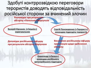 Здобуті контррозвідкою переговори
терористів доводять відповідальність
російської сторони за вчинений злочин
Валерій Кірсанов («Гаішнік»)
коригувальник
Сергій Пономаренко («Терорист»)
командир підрозділу терористів
Олександр («Пепел»)
командир російського
артилерійського підрозділу
Висловлює російському офіцеру
пропозицію щодо здійснення
обстрілу
Доповідає російському офіцеру
про результати обстрілу Маріуполя
Розповідає про результати
обстрілу «Пепелом» Маріуполя
 