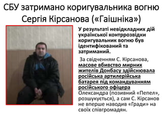У результаті невідкладних дій
української контррозвідки
коригувальник вогню був
ідентифікований та
затриманий.
За свідченням С. Кірсанова,
масове вбивство мирних
жителів Донбасу здійснювала
російська артилерійська
батарея під командуванням
російського офіцера
Олександра (позивний «Пепел»,
розшукується), а сам С. Кірсанов
не вперше наводив «Гради» на
своїх співгромадян.
СБУ затримано коригувальника вогню
Сергія Кірсанова («Гаішніка»)
 