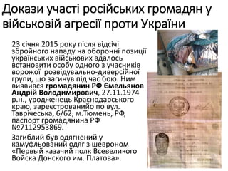 23 січня 2015 року після відсічі
збройного нападу на оборонні позиції
українських військових вдалось
встановити особу одного з учасників
ворожої розвідувально-диверсійної
групи, що загинув під час бою. Ним
виявився громадянин РФ Ємельянов
Андрій Володимирович, 27.11.1974
р.н., уродженець Краснодарського
краю, зареєстрованийо по вул.
Таврічеська, 6/62, м.Тюмень, РФ,
паспорт громадянина РФ
№7112953869.
Загиблий був одягнений у
камуфльований одяг з шевроном
«Первый казачий полк Всевеликого
Войска Донского им. Платова».
Докази участі російських громадян у
військовій агресії проти України
 