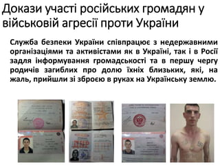 Служба безпеки України співпрацює з недержавними
організаціями та активістами як в Україні, так і в Росії
задля інформування громадськості та в першу чергу
родичів загиблих про долю їхніх близьких, які, на
жаль, прийшли зі зброєю в руках на Українську землю.
Докази участі російських громадян у
військовій агресії проти України
 