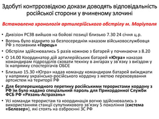 • Дивізіон РСЗВ вийшов на бойові позиції близько 7.30 24 січня ц.р.
• Вогонь було відкрито за безпосереднім наказом військовослужбовця
РФ з позивним «Горець»
• Обстріли здійснювались 5 разів кожною з батарей у починаючи з 8.20
• О 14.00 Координатор дій артилерійських батарей «Югра» наказав
командирам підрозділів сховати техніку в ангарах у зв'язку з виїздом у
їх напрямку спостерігачів ОБСЄ
• Близько 15.30 «Югра» надав команду командирам батарей виїжджати
у напрямку українсько-російського кордону з метою переховування
артсистем на території РФ
• Для безперешкодного перетину російськими терористами кордону з
РФ їм було надано спеціальний пароль для Прикордонної Служби
ФСБ РФ «Рязань-Астрахань»
• Усі команди терористам та координація вогню здійснювались з
використанням станції супутникового зв'язку 5 покоління (система
«Белозер»), які стоять на озброєнні ЗС РФ
Здобуті контррозвідкою докази доводять відповідальність
російської сторони у вчиненому злочині
Встановлена хронологія артилерійського обстрілу м. Маріуполя
 