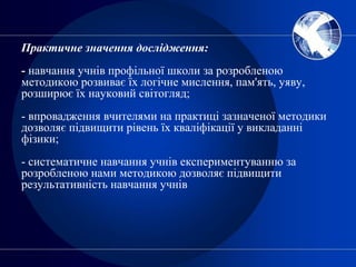 Практичне значення дослідження:
- навчання учнів профільної школи за розробленою
методикою розвиває їх логічне мислення, пам'ять, уяву,
розширює їх науковий світогляд;
- впровадження вчителями на практиці зазначеної методики
дозволяє підвищити рівень їх кваліфікації у викладанні
фізики;
- систематичне навчання учнів експериментуванню за
розробленою нами методикою дозволяє підвищити
результативність навчання учнів
 