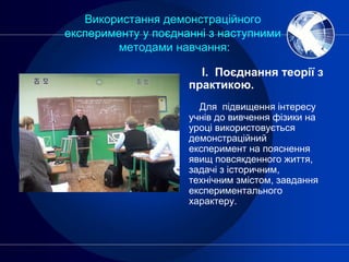 Використання демонстраційного
експерименту у поєднанні з наступними
методами навчання:
І. Поєднання теорії з
практикою.
Для підвищення інтересу
учнів до вивчення фізики на
уроці використовується
демонстраційний
експеримент на пояснення
явищ повсякденного життя,
задачі з історичним,
технічним змістом, завдання
експериментального
характеру.
 