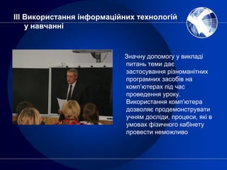 ІІІ Використання інформаційних технологій
у навчанні
Значну допомогу у викладі
питань теми дає
застосування різноманітних
програмних засобів на
комп’ютерах під час
проведення уроку.
Використання комп’ютера
дозволяє продемонструвати
учням досліди, процеси, які в
умовах фізичного кабінету
провести неможливо
 