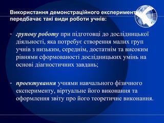 Використання демонстраційного експерименту
передбачає такі види роботи учнів:
- групову роботу при підготовці до дослідницької
діяльності, яка потребує створення малих груп
учнів з низьким, середнім, достатнім та високим
рівнями сформованості дослідницьких умінь на
основі діагностичних завдань;
- проектування учнями навчального фізичного
експерименту, віртуальне його виконання та
оформлення звіту про його теоретичне виконання.
 