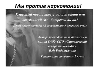 Мы против наркомании!
к
Классный час на тему: закись азота или
«веселящий газ - безвреден ли он?
Девиз классного часа: «В здоровом теле, здоровый дух!»
Автор: преподаватель биологии и
химии ГАОУ СПО «Сармановский
аграрный колледж»
В.Ф.Тухбатуллина
Участники: студенты 1 курса
 