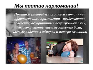 Мы против наркомании!
Признаки употребления закиси азота: - при
краткосрочном применении - неадекватное
поведение, беспричинный безудержный смех,
головокружение, частые головные боли,
частые падения в обморок и потеря сознания;
 