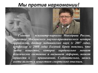 Мы против наркомании!
Главный психиатр-нарколог Минздрава России,
директор Московского научно-практического центра
наркологии, доктор медицинских наук (с 2007 года),
профессор (с 2008 года) Евгений Брюн пояснил, что
любое вещество, которое кардинально меняет
психическое состояние и вызывает эйфорию, может
привести к привыканию. Следовательно, закись
азота является веществом смертельно опасным.
 
