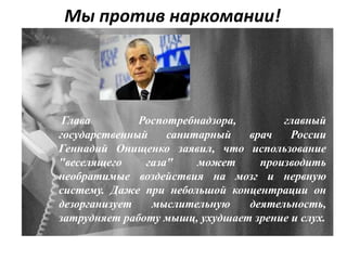 Мы против наркомании!
Глава Роспотребнадзора, главный
государственный санитарный врач России
Геннадий Онищенко заявил, что использование
"веселящего газа" может производить
необратимые воздействия на мозг и нервную
систему. Даже при небольшой концентрации он
дезорганизует мыслительную деятельность,
затрудняет работу мышц, ухудшает зрение и слух.
 