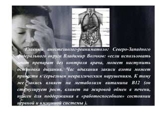 Главный анестезиолог-реаниматолог Северо-Западного
федерального округа Владимир Волчков: «если использовать
этот препарат без контроля врача, может наступить
остановка дыхания. Час вдыхания закиси азота может
привести к серьезным невралгическим нарушениям. К тому
же закись влияет на метаболизм витамина B12 (он
стимулирует рост, влияет на жировой обмен в печени,
нужен для поддержания в «работоспособном» состоянии
нервной и иммунной системы ).
 
