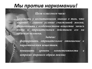 Мы против наркомании!
Цели классного часа:
Закрепить у воспитанников знания о том, что
здоровье - главное условие счастливой жизни.
Познакомить с особенностями вещества закись
азота и отрицательным действием его на
организм человека.
Задачи:
 формировать отрицательное отношение к
наркотическим веществам.
 повышать уровень компетентности в
вопросах здорового образа жизни;
 