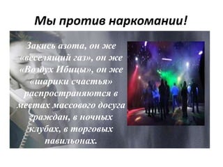 Мы против наркомании!
Закись азота, он же
«веселящий газ», он же
«Воздух Ибицы», он же
«шарики счастья»
распространяются в
местах массового досуга
граждан, в ночных
клубах, в торговых
павильонах.
 