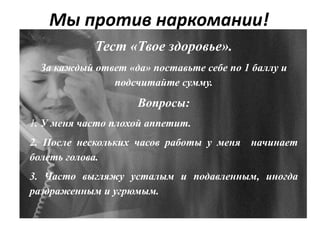 Мы против наркомании!
Тест «Твое здоровье».
За каждый ответ «да» поставьте себе по 1 баллу и
подсчитайте сумму.
Вопросы:
1. У меня часто плохой аппетит.
2. После нескольких часов работы у меня начинает
болеть голова.
3. Часто выгляжу усталым и подавленным, иногда
раздраженным и угрюмым.
 