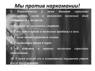 Мы против наркомании!
4. Периодически у меня бывают серьезные
заболевания, когда я вынужден несколько дней
оставаться в постели.
5. Я почти не занимаюсь спортом.
6. В последнее время я несколько прибавил в весе.
7. У меня часто кружится голова.
8. В настоящее время я курю.
9. В детстве я перенес несколько серьезных
заболеваний.
10. У меня плохой сон и неприятные ощущения утром
после пробуждения.
 