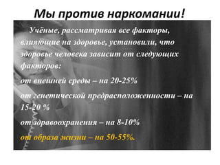 Мы против наркомании!
Учёные, рассматривая все факторы,
влияющие на здоровье, установили, что
здоровье человека зависит от следующих
факторов:
от внешней среды – на 20-25%
от генетической предрасположенности – на
15-20 %
от здравоохранения – на 8-10%
от образа жизни – на 50-55%.
 