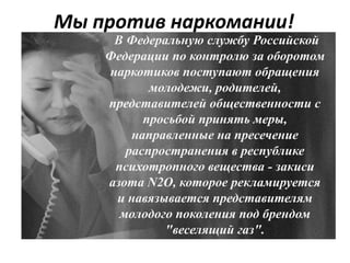 Мы против наркомании!
В Федеральную службу Российской
Федерации по контролю за оборотом
наркотиков поступают обращения
молодежи, родителей,
представителей общественности с
просьбой принять меры,
направленные на пресечение
распространения в республике
психотропного вещества - закиси
азота N2O, которое рекламируется
и навязывается представителям
молодого поколения под брендом
"веселящий газ".
 