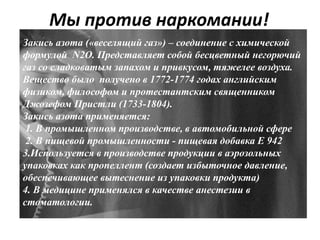 Мы против наркомании!
Закись азота («веселящий газ») – соединение с химической
формулой N2O. Представляет собой бесцветный негорючий
газ со сладковатым запахом и привкусом, тяжелее воздуха.
Вещество было получено в 1772-1774 годах английским
физиком, философом и протестантским священником
Джозефом Пристли (1733-1804).
Закись азота применяется:
1. В промышленном производстве, в автомобильной сфере
2. В пищевой промышленности - пищевая добавка Е 942
3.Используется в производстве продукции в аэрозольных
упаковках как пропеллент (создает избыточное давление,
обеспечивающее вытеснение из упаковки продукта)
4. В медицине применялся в качестве анестезии в
стоматологии.
 