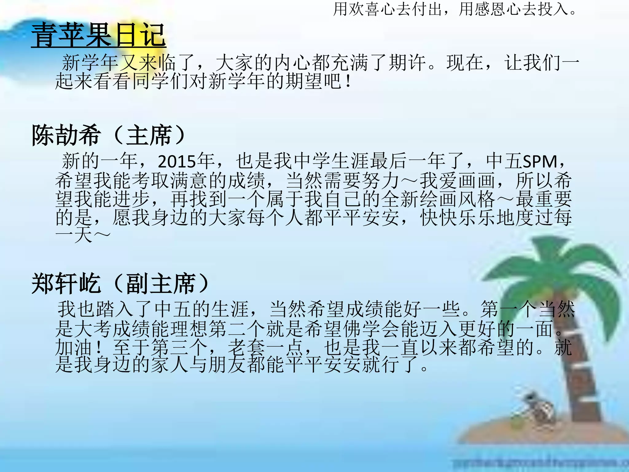 用欢喜心去付出，用感恩心去投入。
青苹果日记
新学年又来临了，大家的内心都充满了期许。现在，让我们一
起来看看同学们对新学年的期望吧！
陈劼希（主席）
新的一年，2015年，也是我中学生涯最后一年了，中五SPM，
希望我能考取满意的成绩，当然需要努力～我爱画画，所以希
望我能进步，再找到一个属于我自己的全新绘画风格～最重要
的是，愿我身边的大家每个人都平平安安，快快乐乐地度过每
一天～
郑轩屹（副主席）
我也踏入了中五的生涯，当然希望成绩能好一些。第一个当然
是大考成绩能理想第二个就是希望佛学会能迈入更好的一面。
加油！至于第三个，老套一点，也是我一直以来都希望的。就
是我身边的家人与朋友都能平平安安就行了。
 