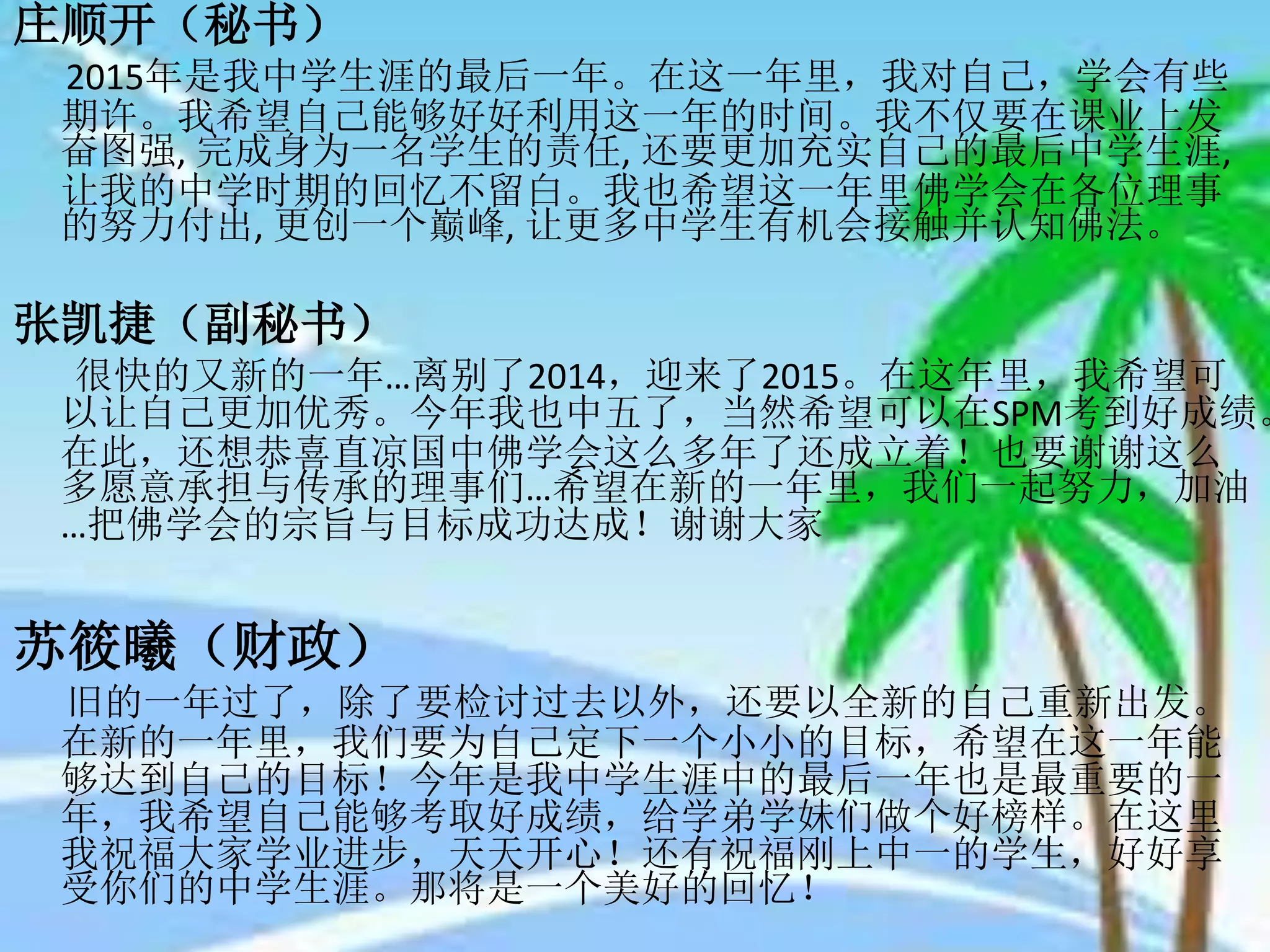 庄顺开（秘书）
2015年是我中学生涯的最后一年。在这一年里，我对自己，学会有些
期许。我希望自己能够好好利用这一年的时间。我不仅要在课业上发
奋图强, 完成身为一名学生的责任, 还要更加充实自己的最后中学生涯,
让我的中学时期的回忆不留白。我也希望这一年里佛学会在各位理事
的努力付出, 更创一个巅峰, 让更多中学生有机会接触并认知佛法。
张凯捷（副秘书）
很快的又新的一年…离别了2014，迎来了2015。在这年里，我希望可
以让自己更加优秀。今年我也中五了，当然希望可以在SPM考到好成绩。
在此，还想恭喜直凉国中佛学会这么多年了还成立着！也要谢谢这么
多愿意承担与传承的理事们…希望在新的一年里，我们一起努力，加油
…把佛学会的宗旨与目标成功达成！谢谢大家
苏筱曦（财政）
旧的一年过了，除了要检讨过去以外，还要以全新的自己重新出发。
在新的一年里，我们要为自己定下一个小小的目标，希望在这一年能
够达到自己的目标！今年是我中学生涯中的最后一年也是最重要的一
年，我希望自己能够考取好成绩，给学弟学妹们做个好榜样。在这里
我祝福大家学业进步，天天开心！还有祝福刚上中一的学生，好好享
受你们的中学生涯。那将是一个美好的回忆！
 