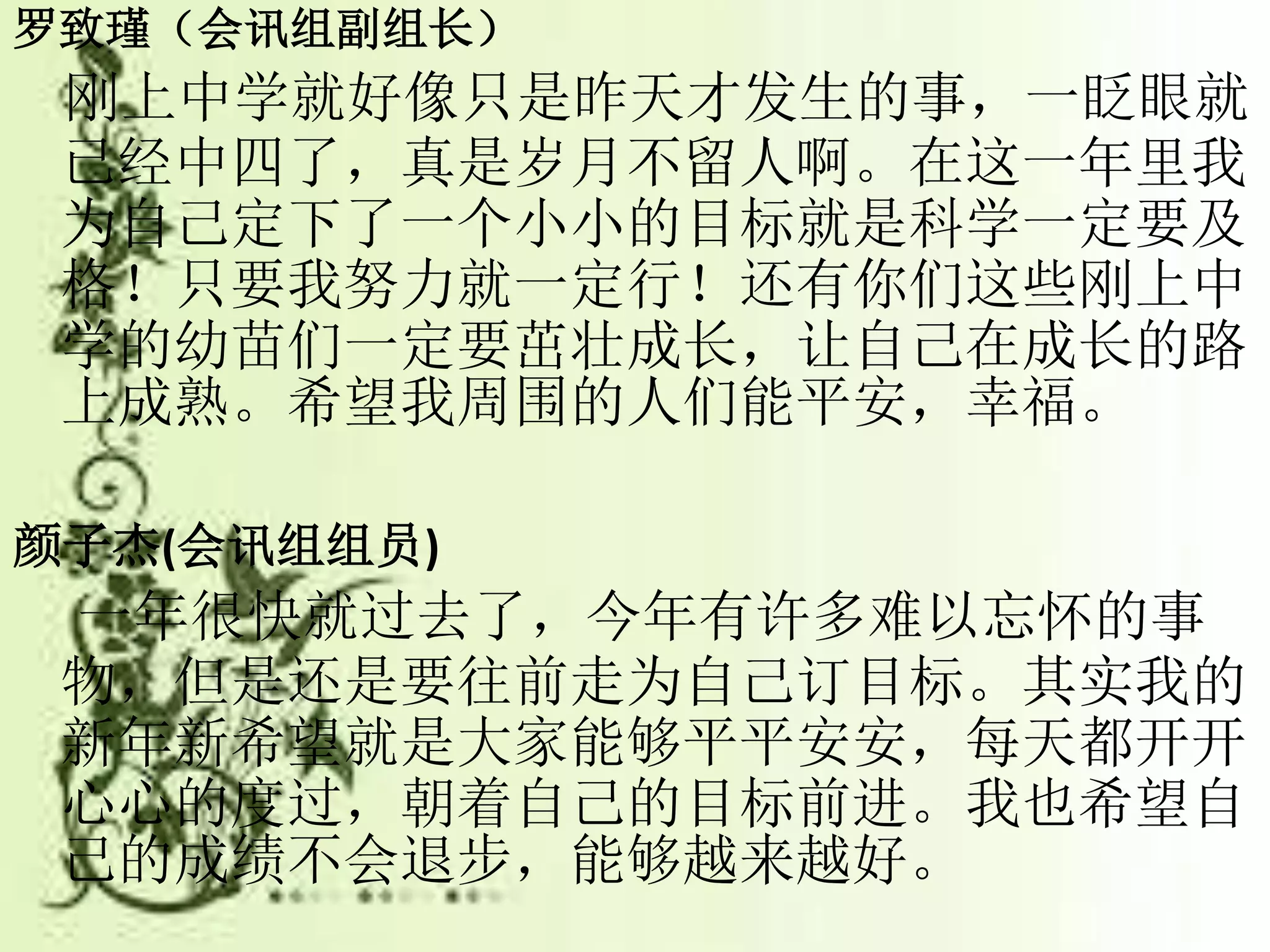 罗致瑾（会讯组副组长）
刚上中学就好像只是昨天才发生的事，一眨眼就
已经中四了，真是岁月不留人啊。在这一年里我
为自己定下了一个小小的目标就是科学一定要及
格！只要我努力就一定行！还有你们这些刚上中
学的幼苗们一定要茁壮成长，让自己在成长的路
上成熟。希望我周围的人们能平安，幸福。
颜子杰(会讯组组员)
一年很快就过去了，今年有许多难以忘怀的事
物，但是还是要往前走为自己订目标。其实我的
新年新希望就是大家能够平平安安，每天都开开
心心的度过，朝着自己的目标前进。我也希望自
己的成绩不会退步，能够越来越好。
 