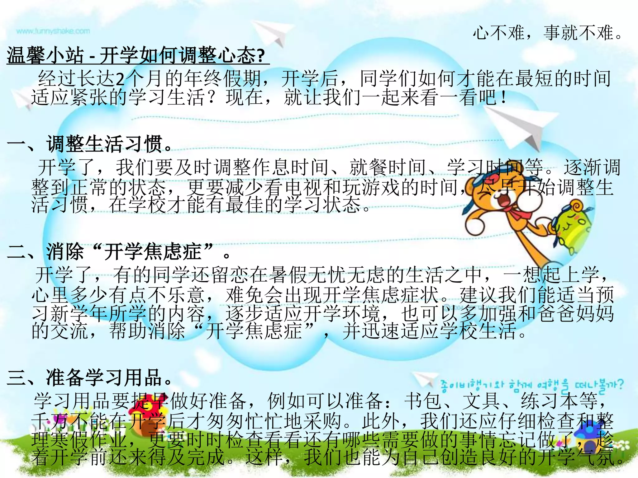 心不难，事就不难。
温馨小站 - 开学如何调整心态?
经过长达2个月的年终假期，开学后，同学们如何才能在最短的时间
适应紧张的学习生活？现在，就让我们一起来看一看吧！
一、调整生活习惯。
开学了，我们要及时调整作息时间、就餐时间、学习时间等。逐渐调
整到正常的状态，更要减少看电视和玩游戏的时间，尽早开始调整生
活习惯，在学校才能有最佳的学习状态。
二、消除“开学焦虑症”。
开学了，有的同学还留恋在暑假无忧无虑的生活之中，一想起上学，
心里多少有点不乐意，难免会出现开学焦虑症状。建议我们能适当预
习新学年所学的内容，逐步适应开学环境，也可以多加强和爸爸妈妈
的交流，帮助消除“开学焦虑症”，并迅速适应学校生活。
三、准备学习用品。
学习用品要提早做好准备，例如可以准备：书包、文具、练习本等，
千万不能在开学后才匆匆忙忙地采购。此外，我们还应仔细检查和整
理寒假作业，更要时时检查看看还有哪些需要做的事情忘记做了，趁
着开学前还来得及完成。这样，我们也能为自己创造良好的开学气氛。
 