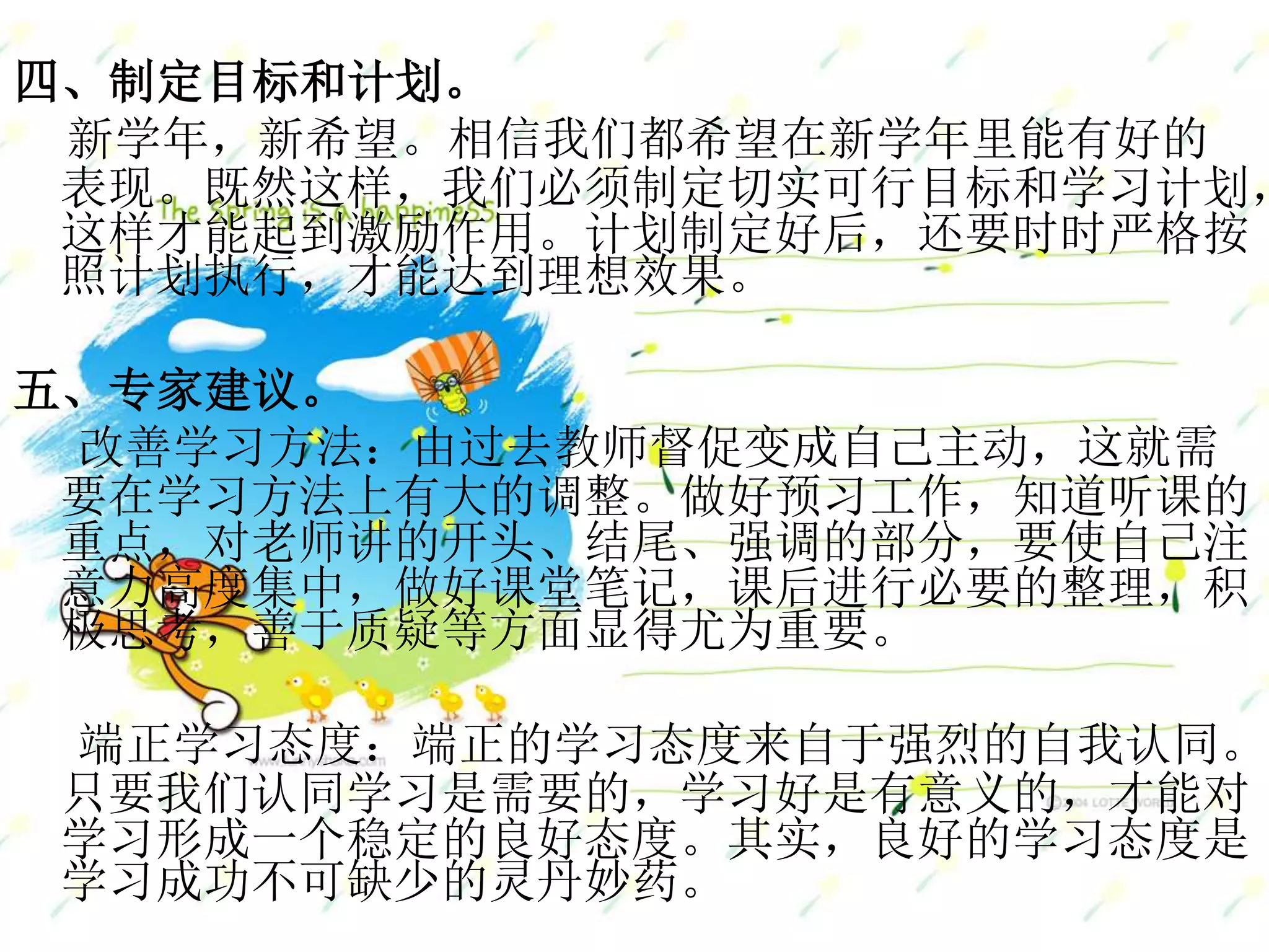 四、制定目标和计划。
新学年，新希望。相信我们都希望在新学年里能有好的
表现。既然这样，我们必须制定切实可行目标和学习计划，
这样才能起到激励作用。计划制定好后，还要时时严格按
照计划执行，才能达到理想效果。
五、专家建议。
改善学习方法：由过去教师督促变成自己主动，这就需
要在学习方法上有大的调整。做好预习工作，知道听课的
重点，对老师讲的开头、结尾、强调的部分，要使自己注
意力高度集中，做好课堂笔记，课后进行必要的整理，积
极思考，善于质疑等方面显得尤为重要。
端正学习态度：端正的学习态度来自于强烈的自我认同。
只要我们认同学习是需要的，学习好是有意义的，才能对
学习形成一个稳定的良好态度。其实，良好的学习态度是
学习成功不可缺少的灵丹妙药。
 