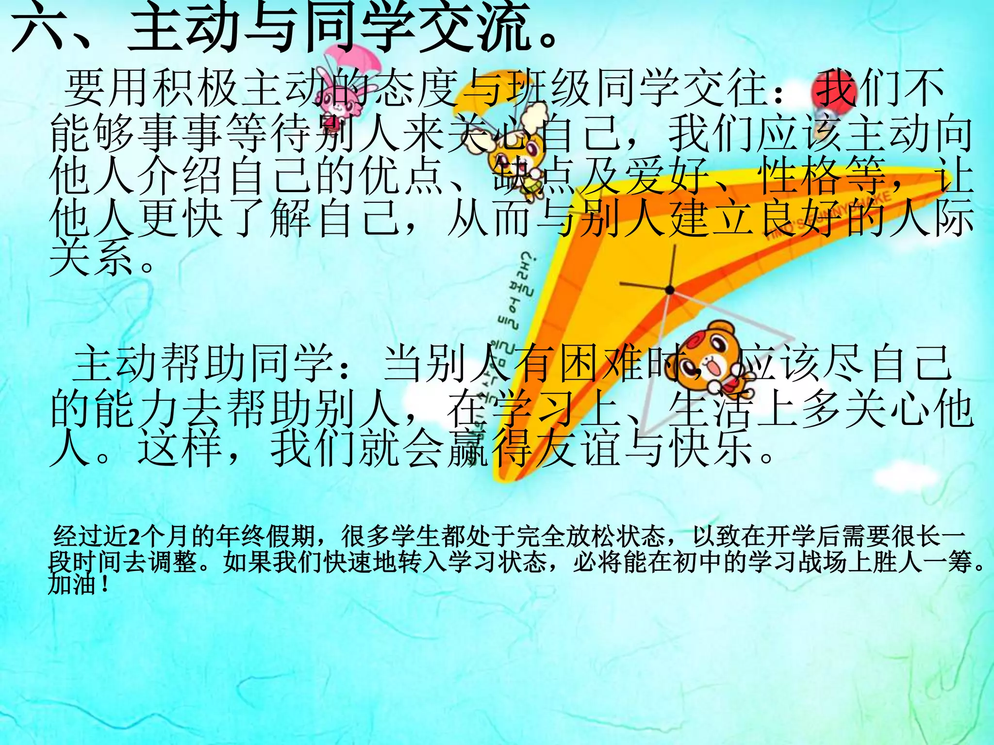 六、主动与同学交流。
要用积极主动的态度与班级同学交往：我们不
能够事事等待别人来关心自己，我们应该主动向
他人介绍自己的优点、缺点及爱好、性格等，让
他人更快了解自己，从而与别人建立良好的人际
关系。
主动帮助同学：当别人有困难时，应该尽自己
的能力去帮助别人，在学习上、生活上多关心他
人。这样，我们就会赢得友谊与快乐。
经过近2个月的年终假期，很多学生都处于完全放松状态，以致在开学后需要很长一
段时间去调整。如果我们快速地转入学习状态，必将能在初中的学习战场上胜人一筹。
加油！
 