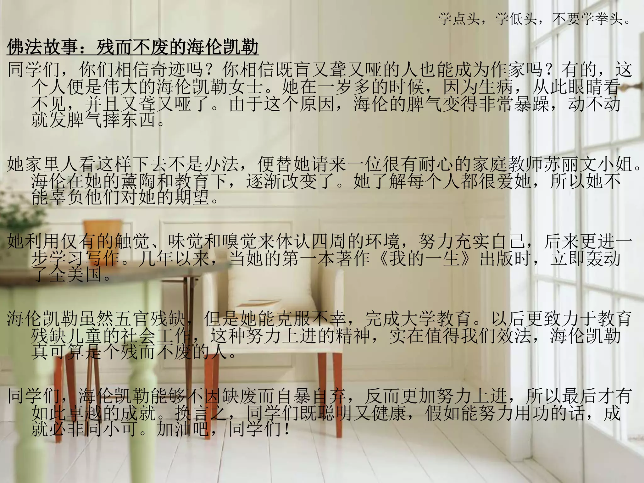 学点头，学低头，不要学拳头。
佛法故事：残而不废的海伦凯勒
同学们，你们相信奇迹吗？你相信既盲又聋又哑的人也能成为作家吗？有的，这
个人便是伟大的海伦凯勒女士。她在一岁多的时候，因为生病，从此眼睛看
不见，并且又聋又哑了。由于这个原因，海伦的脾气变得非常暴躁，动不动
就发脾气摔东西。
她家里人看这样下去不是办法，便替她请来一位很有耐心的家庭教师苏丽文小姐。
海伦在她的薰陶和教育下，逐渐改变了。她了解每个人都很爱她，所以她不
能辜负他们对她的期望。
她利用仅有的触觉、味觉和嗅觉来体认四周的环境，努力充实自己，后来更进一
步学习写作。几年以来，当她的第一本著作《我的一生》出版时，立即轰动
了全美国。
海伦凯勒虽然五官残缺，但是她能克服不幸，完成大学教育。以后更致力于教育
残缺儿童的社会工作，这种努力上进的精神，实在值得我们效法，海伦凯勒
真可算是个残而不废的人。
同学们，海伦凯勒能够不因缺废而自暴自弃，反而更加努力上进，所以最后才有
如此卓越的成就。换言之，同学们既聪明又健康，假如能努力用功的话，成
就必非同小可。加油吧，同学们！
 