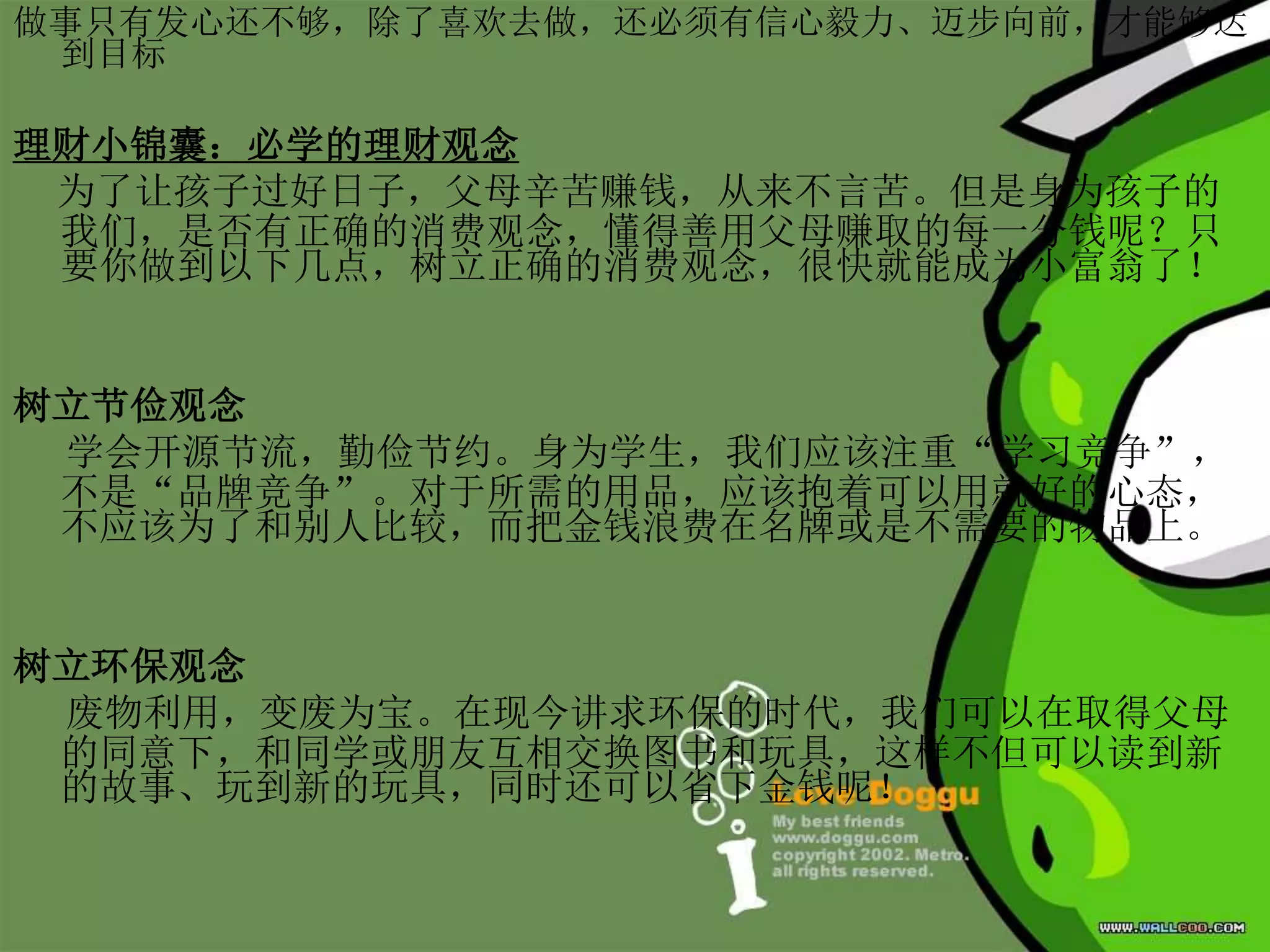 做事只有发心还不够，除了喜欢去做，还必须有信心毅力、迈步向前，才能够达
到目标
理财小锦囊：必学的理财观念
为了让孩子过好日子，父母辛苦赚钱，从来不言苦。但是身为孩子的
我们，是否有正确的消费观念，懂得善用父母赚取的每一分钱呢？只
要你做到以下几点，树立正确的消费观念，很快就能成为小富翁了！
树立节俭观念
学会开源节流，勤俭节约。身为学生，我们应该注重“学习竞争”，
不是“品牌竞争”。对于所需的用品，应该抱着可以用就好的心态，
不应该为了和别人比较，而把金钱浪费在名牌或是不需要的物品上。
树立环保观念
废物利用，变废为宝。在现今讲求环保的时代，我们可以在取得父母
的同意下，和同学或朋友互相交换图书和玩具，这样不但可以读到新
的故事、玩到新的玩具，同时还可以省下金钱呢！
 