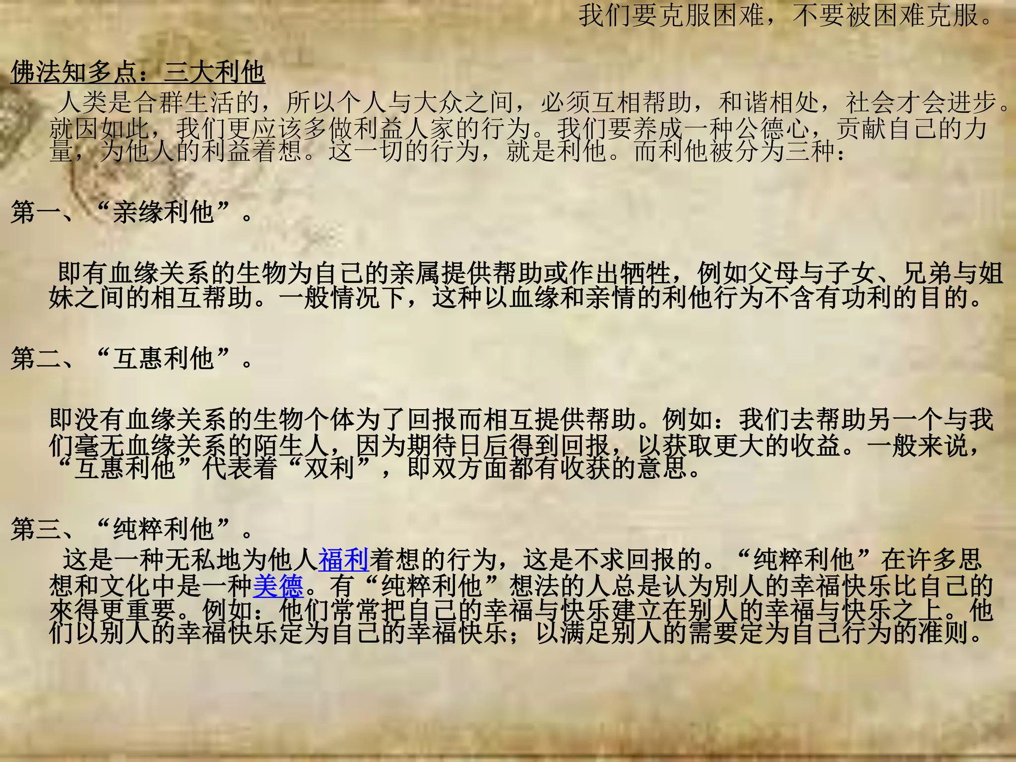 我们要克服困难，不要被困难克服。
佛法知多点：三大利他
人类是合群生活的，所以个人与大众之间，必须互相帮助，和谐相处，社会才会进步。
就因如此，我们更应该多做利益人家的行为。我们要养成一种公德心，贡献自己的力
量，为他人的利益着想。这一切的行为，就是利他。而利他被分为三种：
第一、“亲缘利他”。
即有血缘关系的生物为自己的亲属提供帮助或作出牺牲，例如父母与子女、兄弟与姐
妹之间的相互帮助。一般情况下，这种以血缘和亲情的利他行为不含有功利的目的。
第二、“互惠利他”。
即没有血缘关系的生物个体为了回报而相互提供帮助。例如：我们去帮助另一个与我
们毫无血缘关系的陌生人，因为期待日后得到回报，以获取更大的收益。一般来说，
“互惠利他”代表着“双利”，即双方面都有收获的意思。
第三、“纯粹利他”。
这是一种无私地为他人福利着想的行为，这是不求回报的。“纯粹利他”在许多思
想和文化中是一种美德。有“纯粹利他”想法的人总是认为別人的幸福快乐比自己的
來得更重要。例如：他们常常把自己的幸福与快乐建立在别人的幸福与快乐之上。他
们以别人的幸福快乐定为自己的幸福快乐；以满足别人的需要定为自己行为的准则。
 