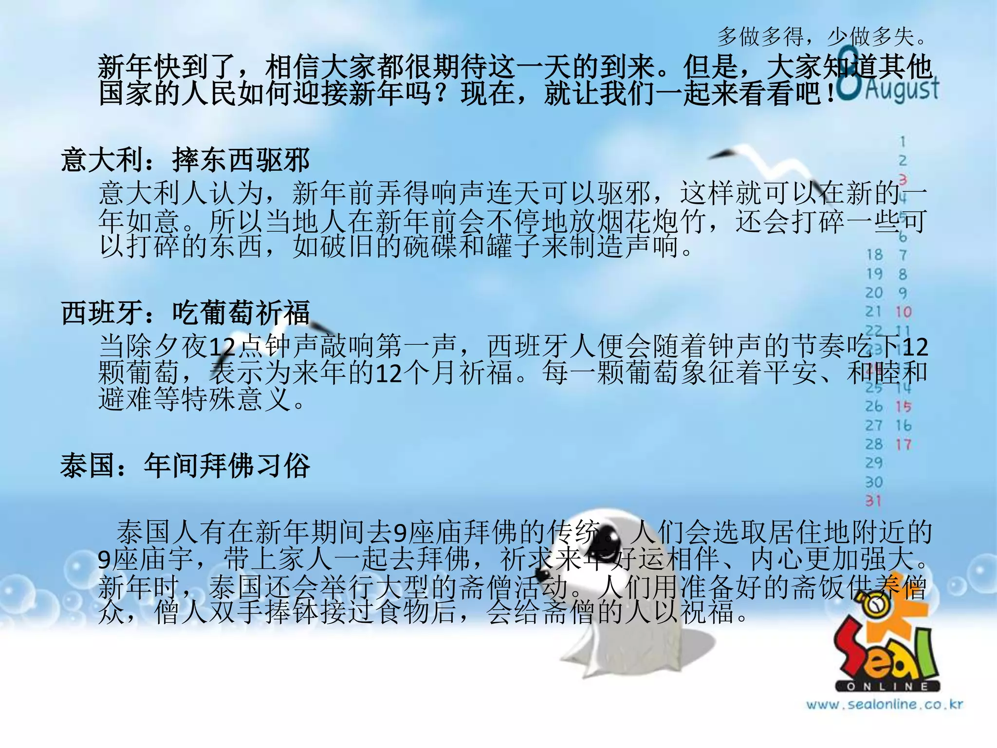 多做多得，少做多失。
新年快到了，相信大家都很期待这一天的到来。但是，大家知道其他
国家的人民如何迎接新年吗？现在，就让我们一起来看看吧！
意大利：摔东西驱邪
意大利人认为，新年前弄得响声连天可以驱邪，这样就可以在新的一
年如意。所以当地人在新年前会不停地放烟花炮竹，还会打碎一些可
以打碎的东西，如破旧的碗碟和罐子来制造声响。
西班牙：吃葡萄祈福
当除夕夜12点钟声敲响第一声，西班牙人便会随着钟声的节奏吃下12
颗葡萄，表示为来年的12个月祈福。每一颗葡萄象征着平安、和睦和
避难等特殊意义。
泰国：年间拜佛习俗
泰国人有在新年期间去9座庙拜佛的传统。人们会选取居住地附近的
9座庙宇，带上家人一起去拜佛，祈求来年好运相伴、内心更加强大。
新年时，泰国还会举行大型的斋僧活动。人们用准备好的斋饭供养僧
众，僧人双手捧钵接过食物后，会给斋僧的人以祝福。
 