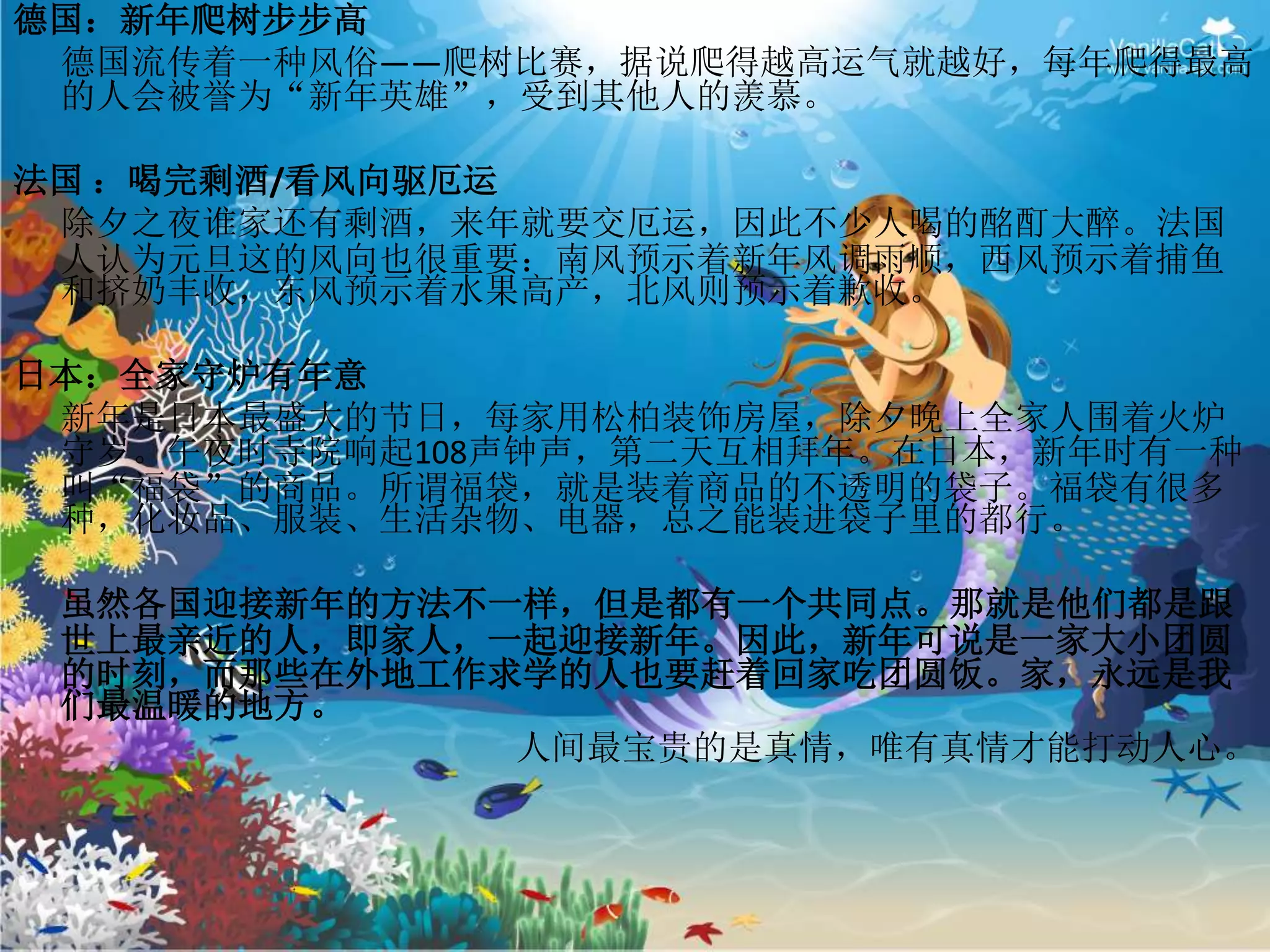 德国：新年爬树步步高
德国流传着一种风俗——爬树比赛，据说爬得越高运气就越好，每年爬得最高
的人会被誉为“新年英雄”，受到其他人的羡慕。
法国 ：喝完剩酒/看风向驱厄运
除夕之夜谁家还有剩酒，来年就要交厄运，因此不少人喝的酩酊大醉。法国
人认为元旦这的风向也很重要：南风预示着新年风调雨顺，西风预示着捕鱼
和挤奶丰收，东风预示着水果高产，北风则预示着歉收。
日本：全家守炉有年意
新年是日本最盛大的节日，每家用松柏装饰房屋，除夕晚上全家人围着火炉
守岁。午夜时寺院响起108声钟声，第二天互相拜年。在日本，新年时有一种
叫“福袋”的商品。所谓福袋，就是装着商品的不透明的袋子。福袋有很多
种，化妆品、服装、生活杂物、电器，总之能装进袋子里的都行。
虽然各国迎接新年的方法不一样，但是都有一个共同点。那就是他们都是跟
世上最亲近的人，即家人，一起迎接新年。因此，新年可说是一家大小团圆
的时刻，而那些在外地工作求学的人也要赶着回家吃团圆饭。家，永远是我
们最温暖的地方。
人间最宝贵的是真情，唯有真情才能打动人心。
 