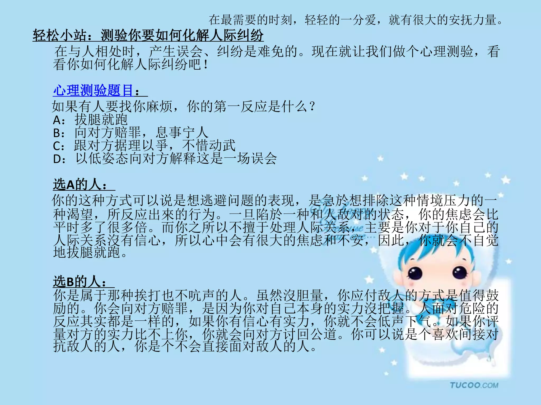 在最需要的时刻，轻轻的一分爱，就有很大的安抚力量。
轻松小站：测验你要如何化解人际纠纷
在与人相处时，产生误会、纠纷是难免的。现在就让我们做个心理测验，看
看你如何化解人际纠纷吧！
心理测验題目：
如果有人要找你麻烦，你的第一反应是什么？
A：拔腿就跑
B：向对方赔罪，息事宁人
C：跟对方据理以爭，不惜动武
D：以低姿态向对方解释这是一场误会
选A的人：
你的这种方式可以说是想逃避问题的表现，是急於想排除这种情境压力的一
种渴望，所反应出來的行为。一旦陷於一种和人敌对的状态，你的焦虑会比
平时多了很多倍。而你之所以不擅于处理人际关系，主要是你对于你自己的
人际关系沒有信心，所以心中会有很大的焦虑和不安，因此，你就会不自觉
地拔腿就跑。
选B的人：
你是属于那种挨打也不吭声的人。虽然沒胆量，你应付敌人的方式是值得鼓
励的。你会向对方赔罪，是因为你对自己本身的实力沒把握。人面对危险的
反应其实都是一样的，如果你有信心有实力，你就不会低声下气。如果你评
量对方的实力比不上你，你就会向对方讨回公道。你可以说是个喜欢间接对
抗敌人的人，你是个不会直接面对敌人的人。
 
