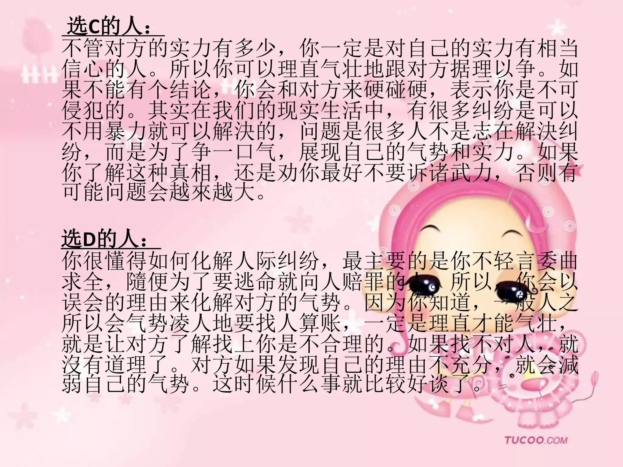 选C的人：
不管对方的实力有多少，你一定是对自己的实力有相当
信心的人。所以你可以理直气壮地跟对方据理以争。如
果不能有个结论，你会和对方来硬碰硬，表示你是不可
侵犯的。其实在我们的现实生活中，有很多纠纷是可以
不用暴力就可以解決的，问题是很多人不是志在解決纠
纷，而是为了争一口气，展现自己的气势和实力。如果
你了解这种真相，还是劝你最好不要诉诸武力，否则有
可能问题会越來越大。
选D的人：
你很懂得如何化解人际纠纷，最主要的是你不轻言委曲
求全，隨便为了要逃命就向人赔罪的人。所以，你会以
误会的理由来化解对方的气势。因为你知道，一般人之
所以会气势凌人地要找人算账，一定是理直才能气壮，
就是让对方了解找上你是不合理的。如果找不对人，就
沒有道理了。对方如果发现自己的理由不充分，就会減
弱自己的气势。这时候什么事就比较好谈了。
 