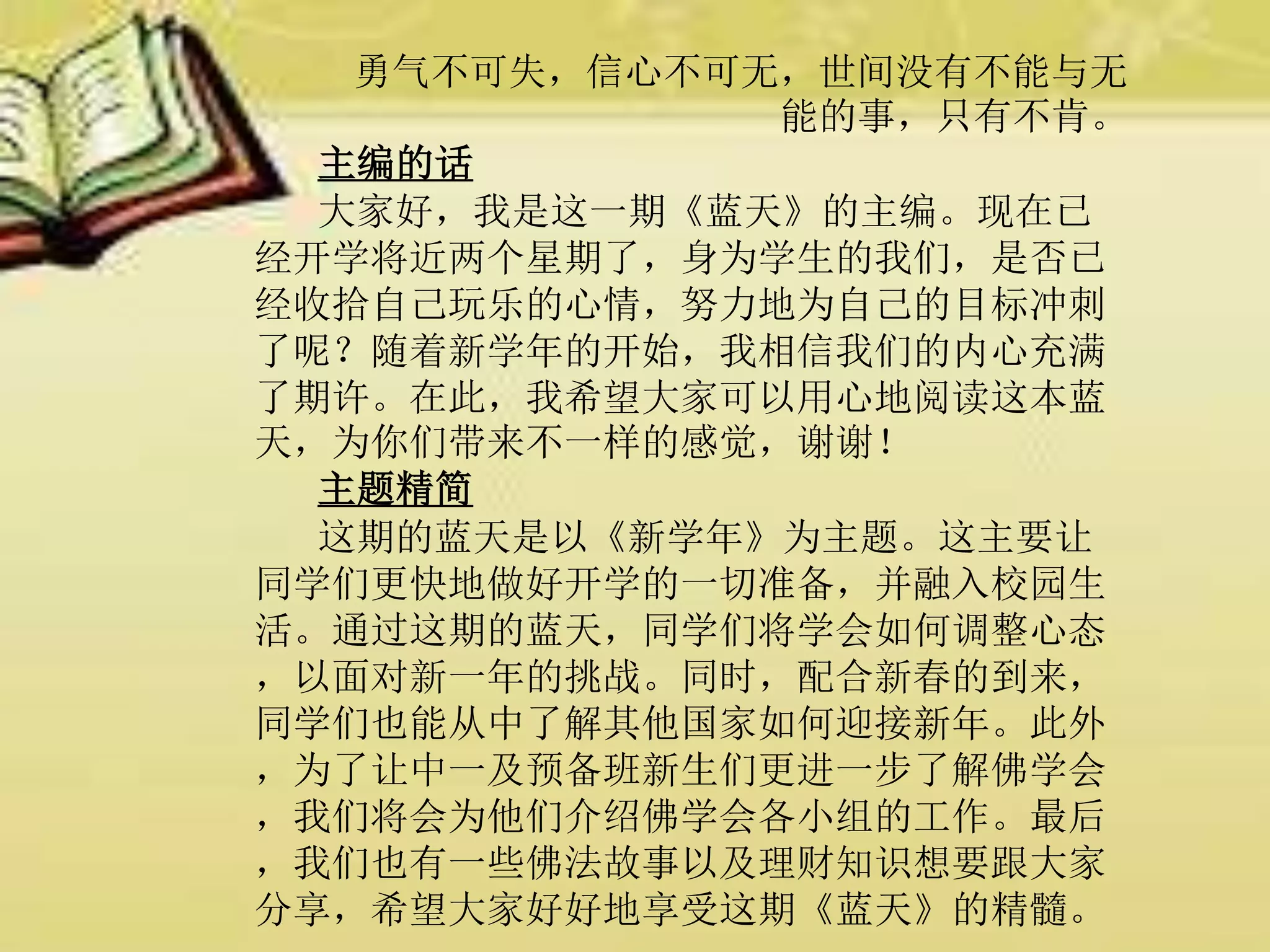 勇气不可失，信心不可无，世间没有不能与无
能的事，只有不肯。
主编的话
大家好，我是这一期《蓝天》的主编。现在已
经开学将近两个星期了，身为学生的我们，是否已
经收拾自己玩乐的心情，努力地为自己的目标冲刺
了呢？随着新学年的开始，我相信我们的内心充满
了期许。在此，我希望大家可以用心地阅读这本蓝
天，为你们带来不一样的感觉，谢谢！
主题精简
这期的蓝天是以《新学年》为主题。这主要让
同学们更快地做好开学的一切准备，并融入校园生
活。通过这期的蓝天，同学们将学会如何调整心态
，以面对新一年的挑战。同时，配合新春的到来，
同学们也能从中了解其他国家如何迎接新年。此外
，为了让中一及预备班新生们更进一步了解佛学会
，我们将会为他们介绍佛学会各小组的工作。最后
，我们也有一些佛法故事以及理财知识想要跟大家
分享，希望大家好好地享受这期《蓝天》的精髓。
 