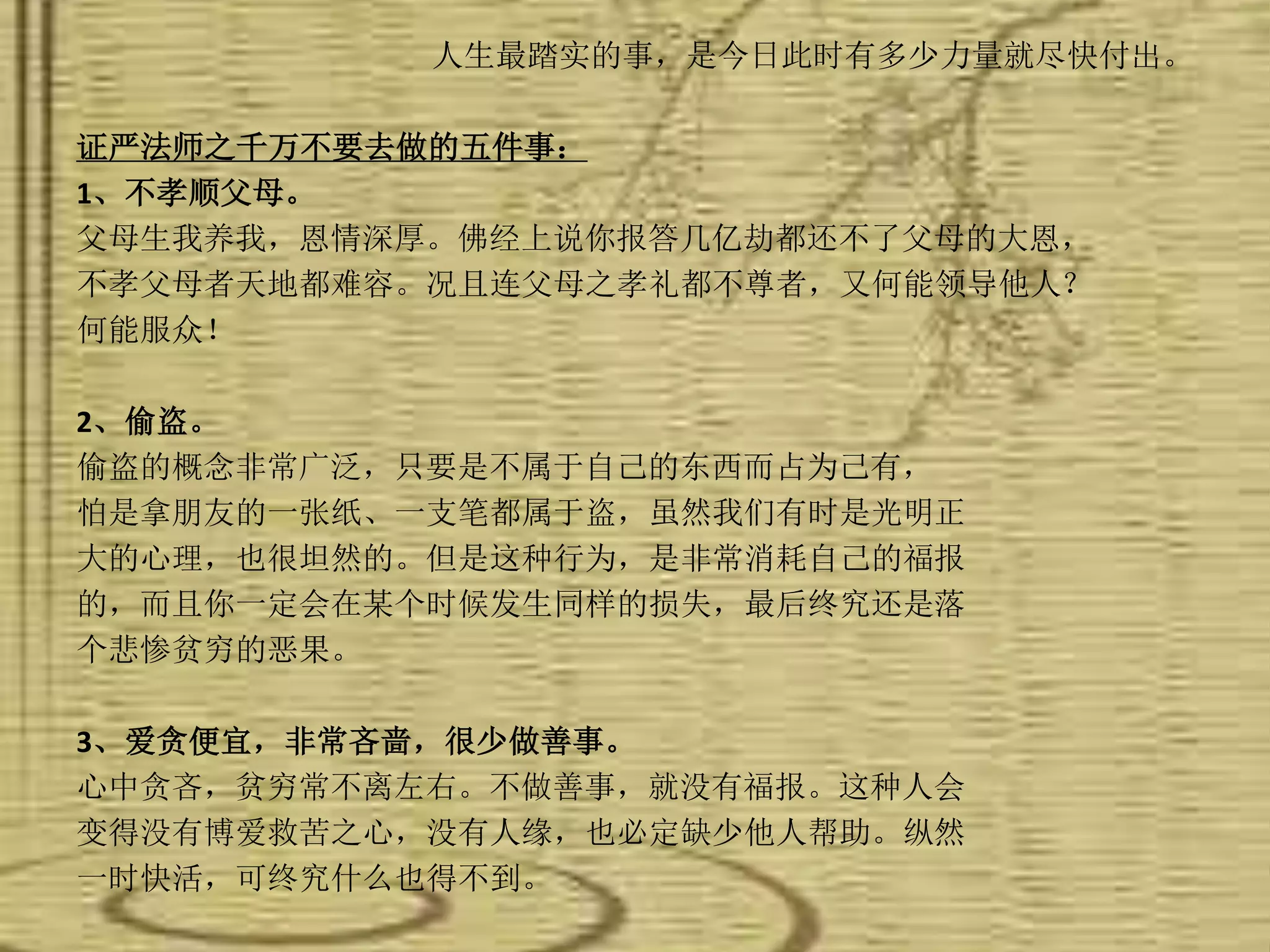人生最踏实的事，是今日此时有多少力量就尽快付出。
证严法师之千万不要去做的五件事：
1、不孝顺父母。
父母生我养我，恩情深厚。佛经上说你报答几亿劫都还不了父母的大恩，
不孝父母者天地都难容。况且连父母之孝礼都不尊者，又何能领导他人？
何能服众！
2、偷盗。
偷盗的概念非常广泛，只要是不属于自己的东西而占为己有，
怕是拿朋友的一张纸、一支笔都属于盗，虽然我们有时是光明正
大的心理，也很坦然的。但是这种行为，是非常消耗自己的福报
的，而且你一定会在某个时候发生同样的损失，最后终究还是落
个悲惨贫穷的恶果。
3、爱贪便宜，非常吝啬，很少做善事。
心中贪吝，贫穷常不离左右。不做善事，就没有福报。这种人会
变得没有博爱救苦之心，没有人缘，也必定缺少他人帮助。纵然
一时快活，可终究什么也得不到。
 