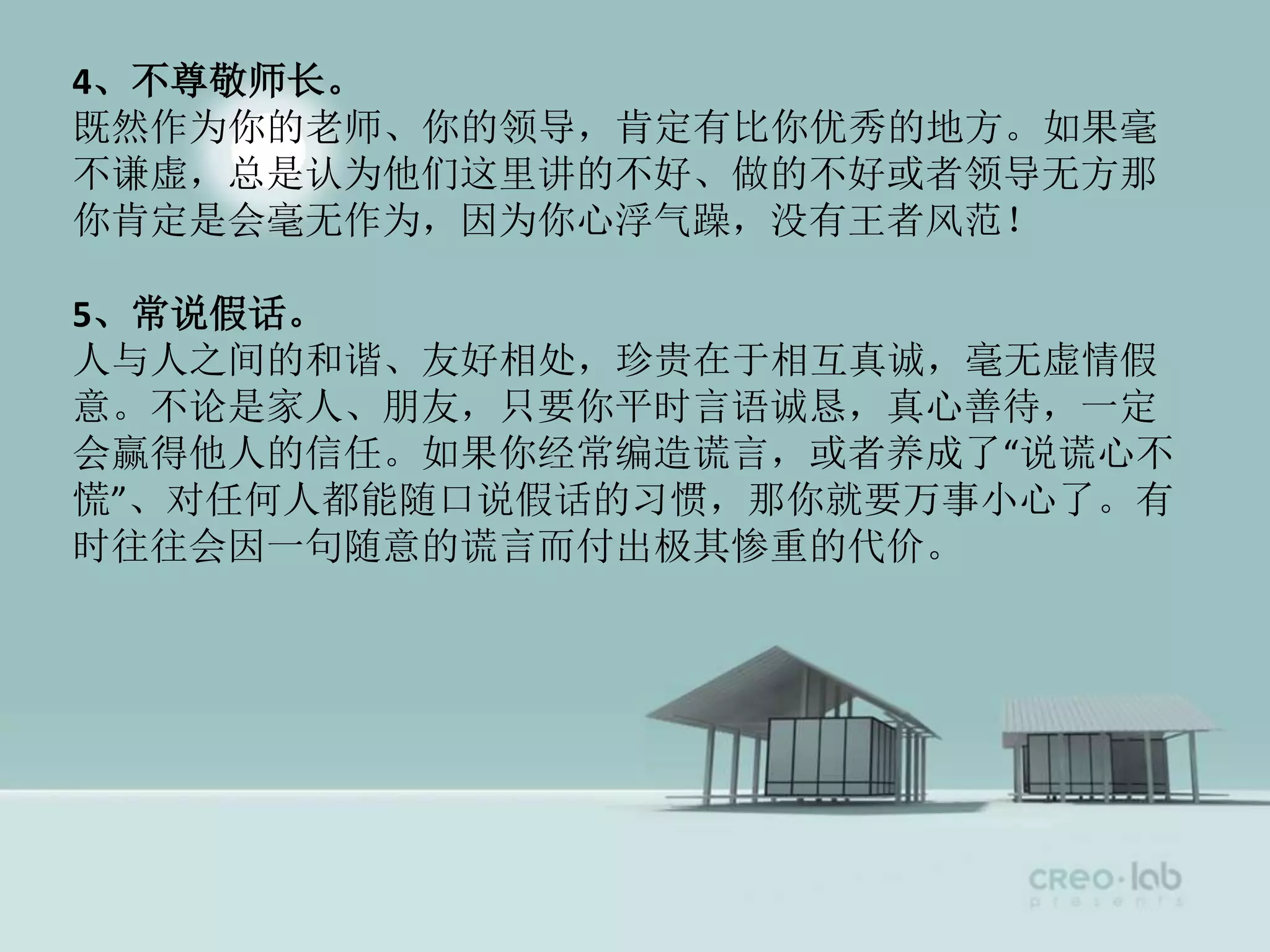 4、不尊敬师长。
既然作为你的老师、你的领导，肯定有比你优秀的地方。如果毫
不谦虚，总是认为他们这里讲的不好、做的不好或者领导无方那
你肯定是会毫无作为，因为你心浮气躁，没有王者风范！
5、常说假话。
人与人之间的和谐、友好相处，珍贵在于相互真诚，毫无虚情假
意。不论是家人、朋友，只要你平时言语诚恳，真心善待，一定
会赢得他人的信任。如果你经常编造谎言，或者养成了“说谎心不
慌”、对任何人都能随口说假话的习惯，那你就要万事小心了。有
时往往会因一句随意的谎言而付出极其惨重的代价。
 