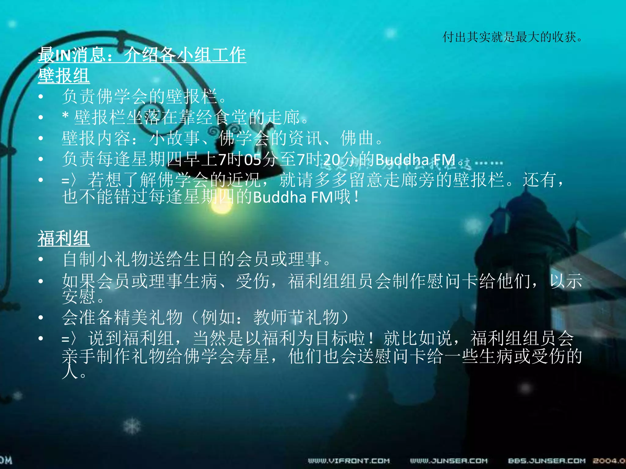 付出其实就是最大的收获。
最IN消息：介绍各小组工作
壁报组
• 负责佛学会的壁报栏。
• * 壁报栏坐落在靠经食堂的走廊。
• 壁报内容：小故事、佛学会的资讯、佛曲。
• 负责每逢星期四早上7时05分至7时20分的Buddha FM。
• =〉若想了解佛学会的近况，就请多多留意走廊旁的壁报栏。还有，
也不能错过每逢星期四的Buddha FM哦！
福利组
• 自制小礼物送给生日的会员或理事。
• 如果会员或理事生病、受伤，福利组组员会制作慰问卡给他们，以示
安慰。
• 会准备精美礼物（例如：教师节礼物）
• =〉说到福利组，当然是以福利为目标啦！就比如说，福利组组员会
亲手制作礼物给佛学会寿星，他们也会送慰问卡给一些生病或受伤的
人。
 