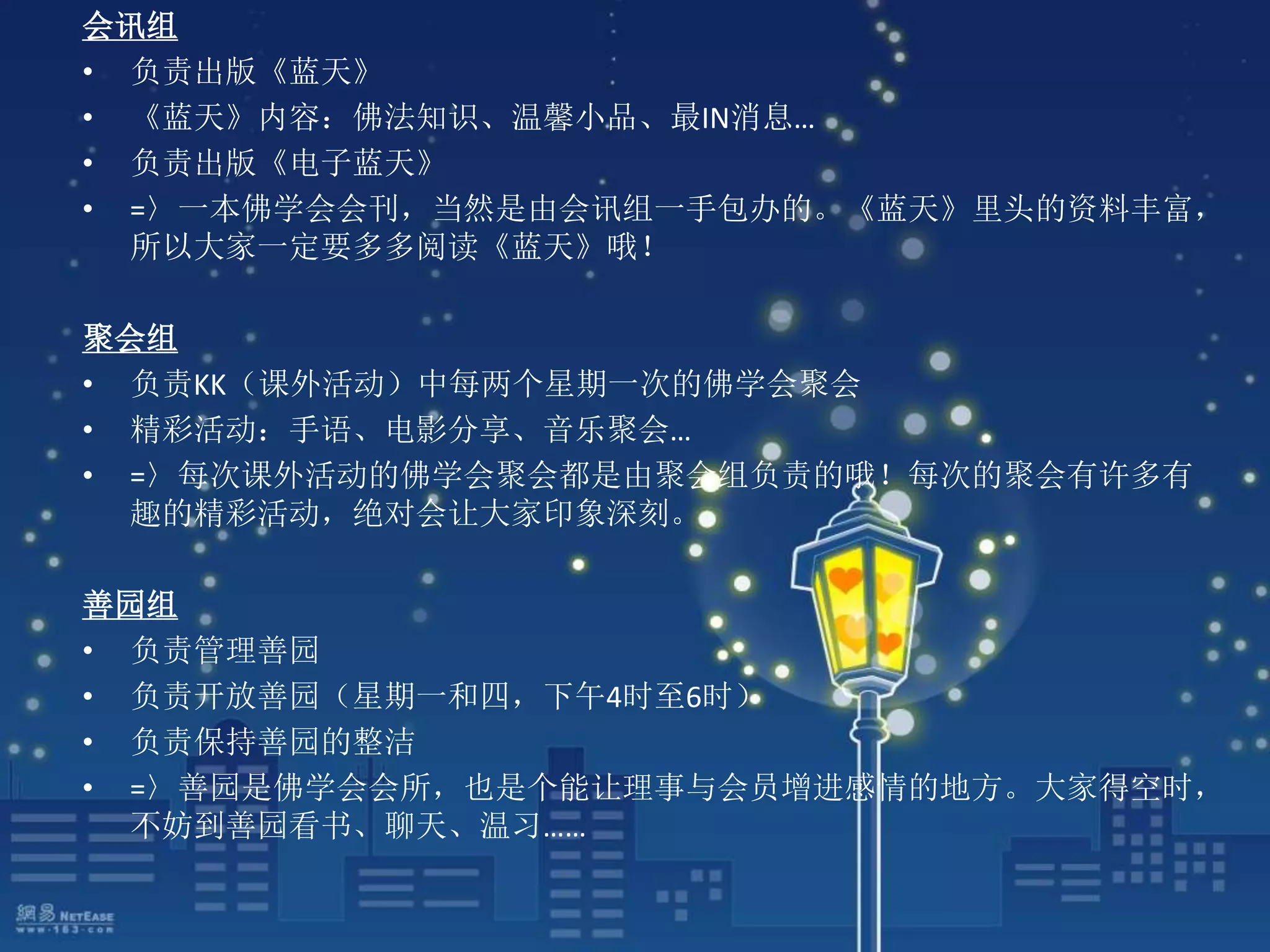 会讯组
• 负责出版《蓝天》
• 《蓝天》内容：佛法知识、温馨小品、最IN消息…
• 负责出版《电子蓝天》
• =〉一本佛学会会刊，当然是由会讯组一手包办的。《蓝天》里头的资料丰富，
所以大家一定要多多阅读《蓝天》哦！
聚会组
• 负责KK（课外活动）中每两个星期一次的佛学会聚会
• 精彩活动：手语、电影分享、音乐聚会…
• =〉每次课外活动的佛学会聚会都是由聚会组负责的哦！每次的聚会有许多有
趣的精彩活动，绝对会让大家印象深刻。
善园组
• 负责管理善园
• 负责开放善园（星期一和四，下午4时至6时）
• 负责保持善园的整洁
• =〉善园是佛学会会所，也是个能让理事与会员增进感情的地方。大家得空时，
不妨到善园看书、聊天、温习……
 