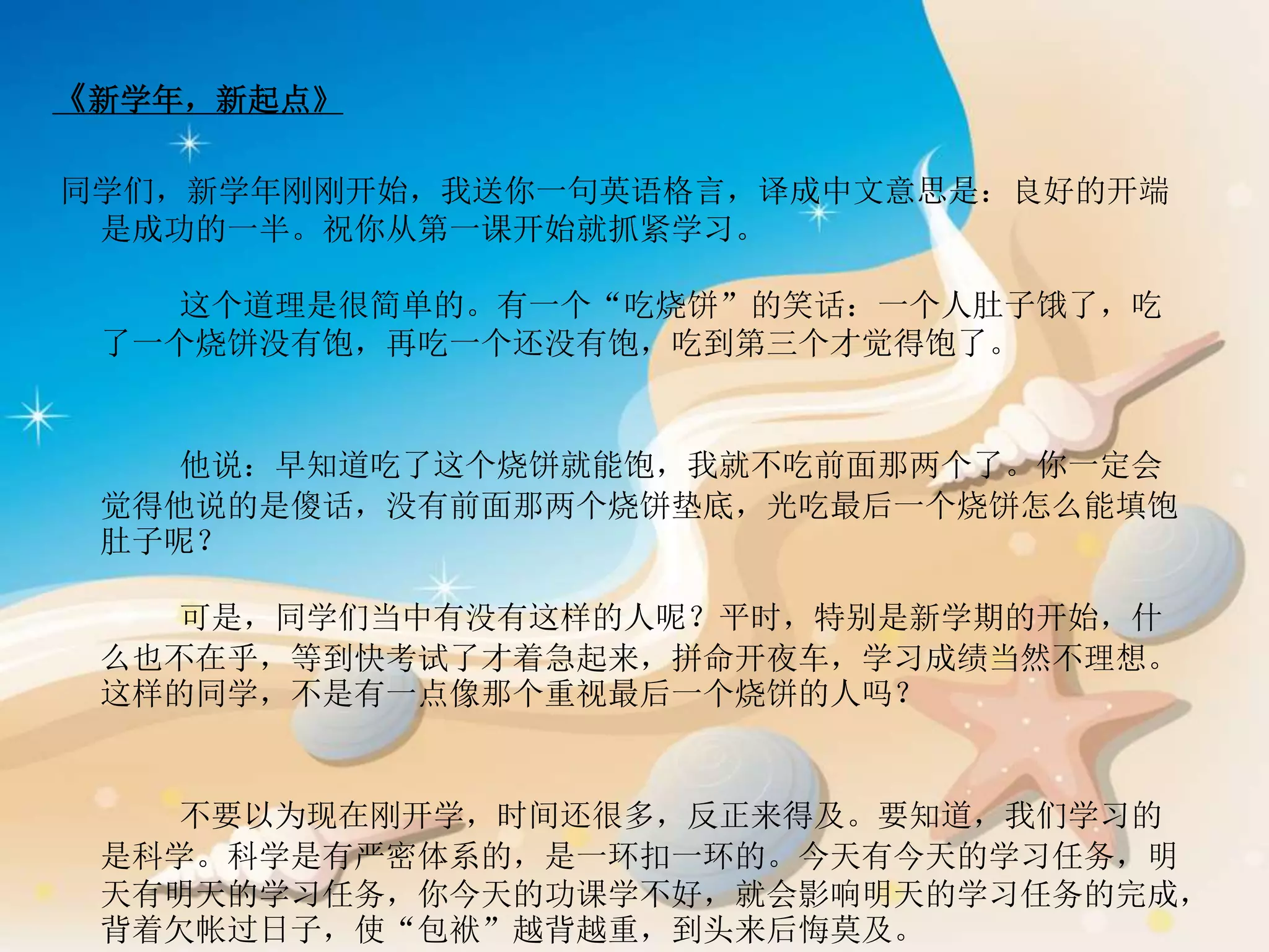 《新学年，新起点》
同学们，新学年刚刚开始，我送你一句英语格言，译成中文意思是：良好的开端
是成功的一半。祝你从第一课开始就抓紧学习。
这个道理是很简单的。有一个“吃烧饼”的笑话：一个人肚子饿了，吃
了一个烧饼没有饱，再吃一个还没有饱，吃到第三个才觉得饱了。
他说：早知道吃了这个烧饼就能饱，我就不吃前面那两个了。你一定会
觉得他说的是傻话，没有前面那两个烧饼垫底，光吃最后一个烧饼怎么能填饱
肚子呢？
可是，同学们当中有没有这样的人呢？平时，特别是新学期的开始，什
么也不在乎，等到快考试了才着急起来，拼命开夜车，学习成绩当然不理想。
这样的同学，不是有一点像那个重视最后一个烧饼的人吗？
不要以为现在刚开学，时间还很多，反正来得及。要知道，我们学习的
是科学。科学是有严密体系的，是一环扣一环的。今天有今天的学习任务，明
天有明天的学习任务，你今天的功课学不好，就会影响明天的学习任务的完成，
背着欠帐过日子，使“包袱”越背越重，到头来后悔莫及。
 