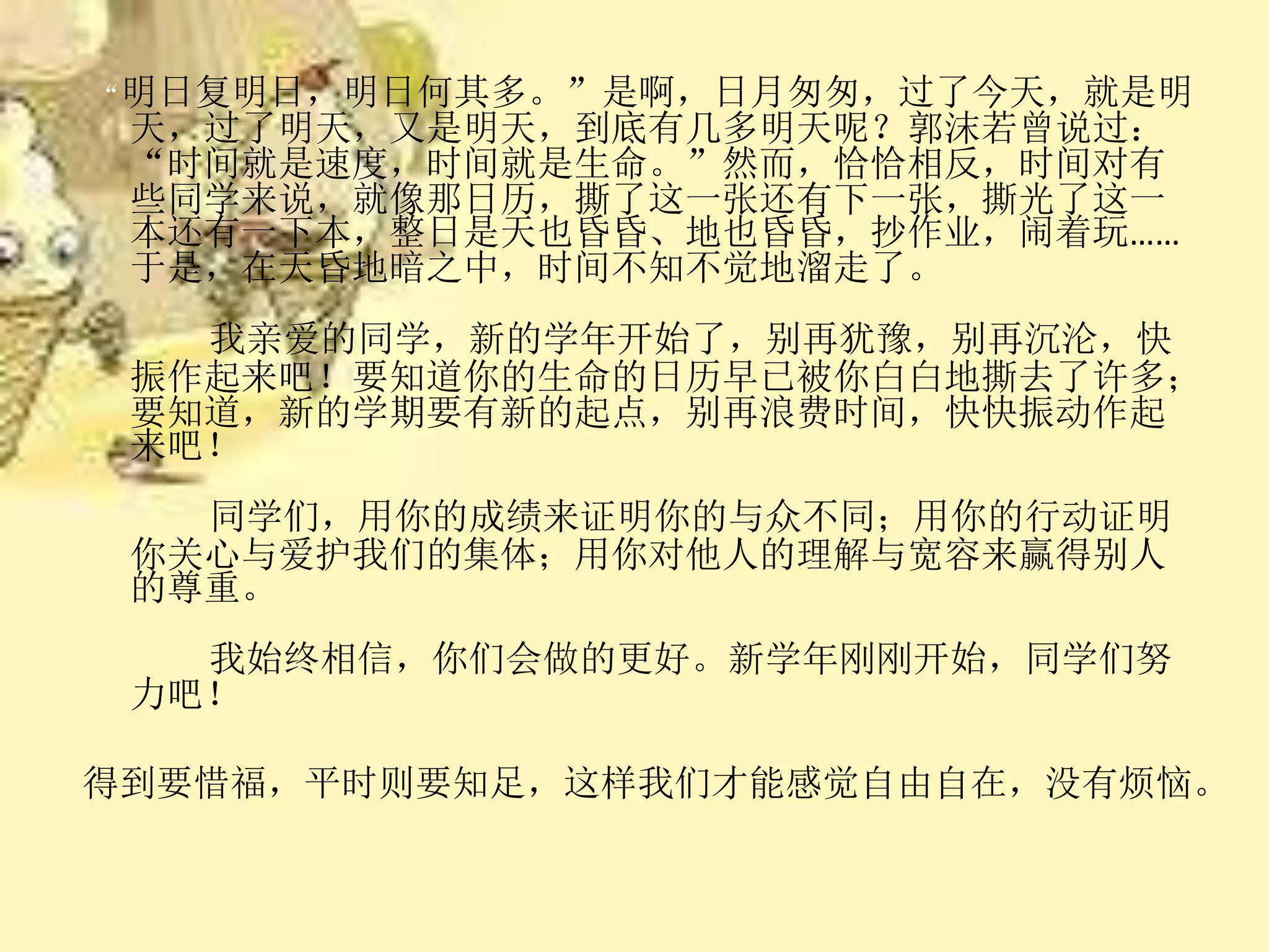 “明日复明日，明日何其多。”是啊，日月匆匆，过了今天，就是明
天，过了明天，又是明天，到底有几多明天呢？郭沫若曾说过：
“时间就是速度，时间就是生命。”然而，恰恰相反，时间对有
些同学来说，就像那日历，撕了这一张还有下一张，撕光了这一
本还有一下本，整日是天也昏昏、地也昏昏，抄作业，闹着玩……
于是，在天昏地暗之中，时间不知不觉地溜走了。
我亲爱的同学，新的学年开始了，别再犹豫，别再沉沦，快
振作起来吧！要知道你的生命的日历早已被你白白地撕去了许多；
要知道，新的学期要有新的起点，别再浪费时间，快快振动作起
来吧！
同学们，用你的成绩来证明你的与众不同；用你的行动证明
你关心与爱护我们的集体；用你对他人的理解与宽容来赢得别人
的尊重。
我始终相信，你们会做的更好。新学年刚刚开始，同学们努
力吧！
得到要惜福，平时则要知足，这样我们才能感觉自由自在，没有烦恼。
 