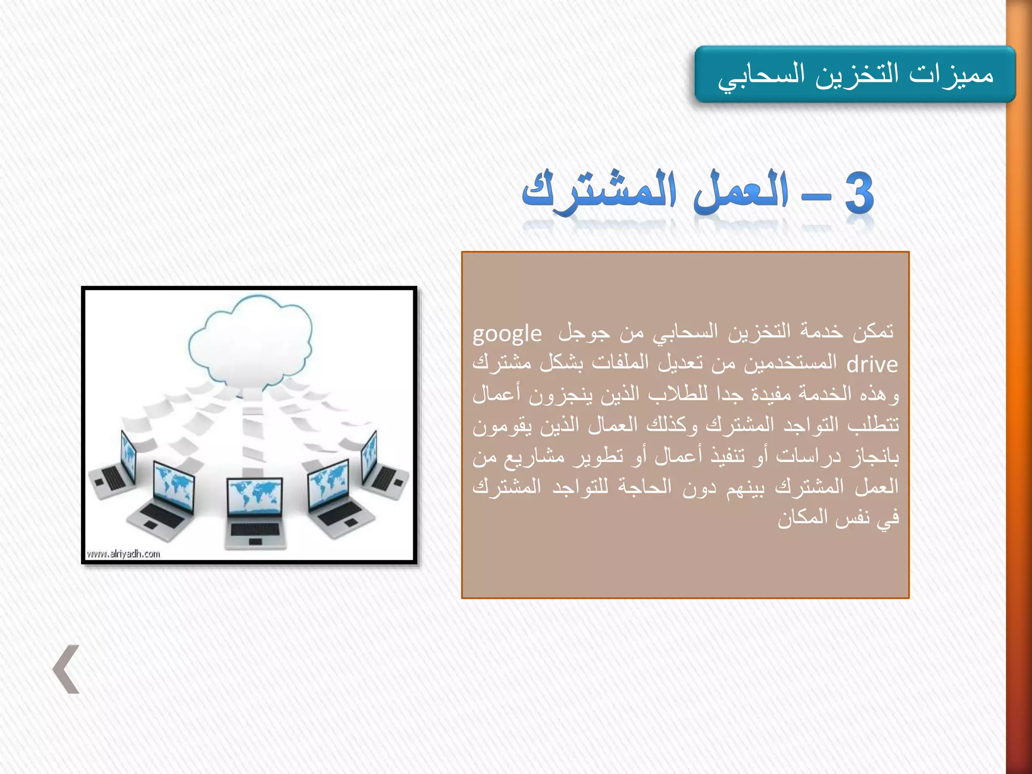 ‫مميزات‬‫التخزين‬‫السحاب‬‫ي‬
‫تمكن‬‫خدمة‬‫التخزين‬‫السحابي‬‫من‬‫جوجل‬google
drive‫المستخدمين‬‫من‬‫تعديل‬‫الملفات‬‫بشكل‬‫م‬‫شترك‬
‫وهذه‬‫الخدمة‬‫مفيدة‬‫جدا‬‫للطالب‬‫الذين‬‫ينجزون‬‫أعما‬‫ل‬
‫تتطلب‬‫التواجد‬‫المشترك‬‫وكذلك‬‫العمال‬‫الذين‬‫ي‬‫قومون‬
‫بانجاز‬‫دراسات‬‫أو‬‫تنفيذ‬‫أعمال‬‫أو‬‫تطوير‬‫مشاري‬‫ع‬‫من‬
‫العمل‬‫المشترك‬‫بينهم‬‫دون‬‫الحاجة‬‫للتواجد‬‫المش‬‫ترك‬
‫في‬‫نفس‬‫المكان‬
 