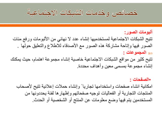 ‫الصور‬ ‫ألبومات‬:
ً‫تتيح‬‫الشبكاتًاالجتماعيةًلمستخدميهاًإنشاءًعددًالًنهائيًمنًاأللبوماتًور‬ً‫فعًمئات‬
‫الصورًفيهاًوإتاحةًمشاركةًهذهًالصورًمعًاألصدقاءًلالطالعًوالتعليقًحولها‬.
‫المجموعات‬:
ً‫تتيح‬‫كثيرًمنًمواقعًالشبكاتًاالجتماعيةًخاصيةًإنشاءًمجموعةًاهتمام،ًحي‬ً‫ثًيمكنك‬
‫إنشاءًمجموعةًبمسمىًمعينًوأهدافًمحددة‬.
•‫الصفحات‬:
ً‫امكانية‬ً‫انشاءًصفحات‬‫و‬‫ا‬‫ستخد‬‫ا‬ًً‫مهاًتجاريا‬‫و‬‫إنشاءًحمالتًإعالنيةًتتيحًأل‬ً‫صحاب‬
‫المنتجاتًالتجاريةًأوًالفعالياتًتوجيهًصفحاتهمًوإظهارهاًلفئةًيحددونهاًم‬ً‫ن‬
‫المستخدمينًيتمًفيهاًوضعًمعلوماتًعنًالمنتجًأوًالشخصيةًأوًالحدث‬.
 