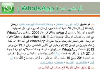 ً‫هوًتطبيق‬ً‫تراسل‬‫فوري‬ً،‫محتكر‬ً،‫ومتعددًالمنصات‬‫للهواتفًالذكية‬.ً‫ويمكن‬
‫باإلضافةًإلىًالرسائلًاألساسيةًللمستخدمين،ًإرسالًالصور،ًالرسائلًالص‬ً،‫وتية‬
ً‫الفيديوًوالوسائط‬.ً‫تأسسًال‬WhatsAppً‫فيًعام‬2009ً‫يتنافس‬WhatsApp
ً‫معًعددًمنًخدماتًالرسائلًاآلسيوية‬(ً‫مثل‬LINEً،KakaoTalk‫،ًو‬WeChat)ً،
ً‫تمًارسالًعشرةًملياراتًرسالةًيوميهًعلىًال‬WhatsAppً‫فيًآب‬2012ً‫،ًكما‬
ً‫زادتًمليارينًفيًنيسان‬2012ً‫ومليارًفيًأكتوبرًالماضي‬.ً‫وفيًال‬13ً‫منًيونيو‬
2013ً‫،ًأعلنت‬WhatsAppً‫على‬‫تويتر‬‫،ًأنهاًقدًوصلتًسجالتهمًاليوميةًالج‬ً‫ديدة‬
ً‫إلى‬27‫مليارًرسالة‬.ً‫وقدًقامت‬‫شركة‬ً‫الفيسًبوكًبشراء‬‫الواتس‬ً‫ابًفي‬19ً‫فبراير‬
ً‫منًالعام‬2014ً‫بمبلغ‬19ً‫مليارًدوالر‬ً‫أمريكي‬.‫والواتس‬‫ابًمتاحًلكلًمن‬:‫آي‬
‫فون‬ً،‫بالكًبيري‬ً،‫أندرويد‬ً،‫سمبييان‬ً،ً‫ويندوزًفون‬
&ً‫تطبيقًعمليًلطريقةًفتحًحسابًفي‬‫الواتس‬‫اب‬
 