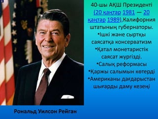 Рональд Уилсон Рейган
40-шы АҚШ Президенті
(20 қаңтар 1981 — 20
қаңтар 1989),Калифорния
штатының губернаторы.
•Ішкі және сыртқы
саясатқа консерватизм
•Қатал монетаристік
саясат жүргізді.
•Салық реформасы
•Қаржы салымын көтерді
•Американы дағдарыстан
шығарды даму кезеңі
 