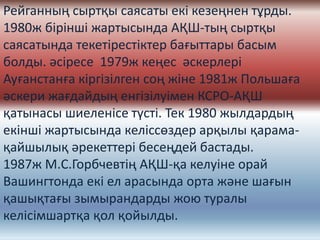 Рейганның сыртқы саясаты екі кезеңнен тұрды.
1980ж бірінші жартысында АҚШ-тың сыртқы
саясатында текетірестіктер бағыттары басым
болды. әсіресе 1979ж кеңес әскерлері
Ауғанстанға кіргізілген соң жіне 1981ж Польшаға
әскери жағдайдың енгізілуімен КСРО-АҚШ
қатынасы шиеленісе түсті. Тек 1980 жылдардың
екінші жартысында келіссөздер арқылы қарама-
қайшылық әрекеттері бесеңдей бастады.
1987ж М.С.Горбчевтің АҚШ-қа келуіне орай
Вашингтонда екі ел арасында орта және шағын
қашықтағы зымырандарды жою туралы
келісімшартқа қол қойылды.
 