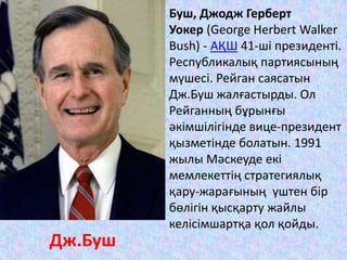 Буш, Джодж Герберт
Уокер (George Herbert Walker
Bush) - АҚШ 41-ші президенті.
Республикалық партиясының
мүшесі. Рейган саясатын
Дж.Буш жалғастырды. Ол
Рейганның бұрынғы
әкімшілігінде вице-президент
қызметінде болатын. 1991
жылы Мәскеуде екі
мемлекеттің стратегиялық
қару-жарағының үштен бір
бөлігін қысқарту жайлы
келісімшартқа қол қойды.
Дж.Буш
 