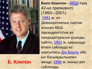 Б. Клитон
Билл Клинтон - АҚШ-тың
42-ші президенті
(1993—2001)
1991 ж. ол
Демократиялық партия
атынан АҚШ
президенттігіне өз
кандидатурасын ұсынды,
сөйтіп, 1992 ж. қарашада
өткен сайлауда өз
қарсыласы Дж.Бушты айқ
ын басымдылықпен
жеңді. 1996 ж. екінші рет
сайланды.
 